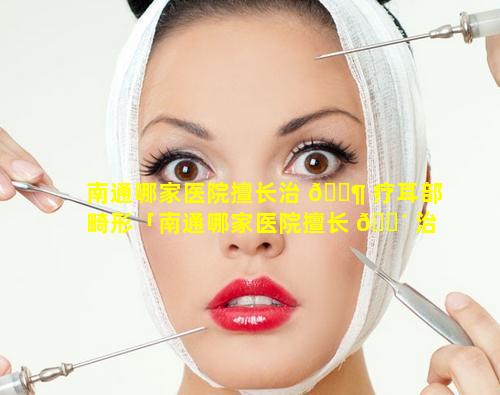 南通哪家医院擅长治 🐶 疗耳部畸形「南通哪家医院擅长 🌴 治疗耳部畸形最好」